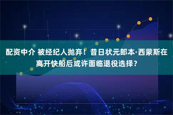 配资中介 被经纪人抛弃!昔日状元郎本·西蒙斯在离开快船后或许面临退役选择?