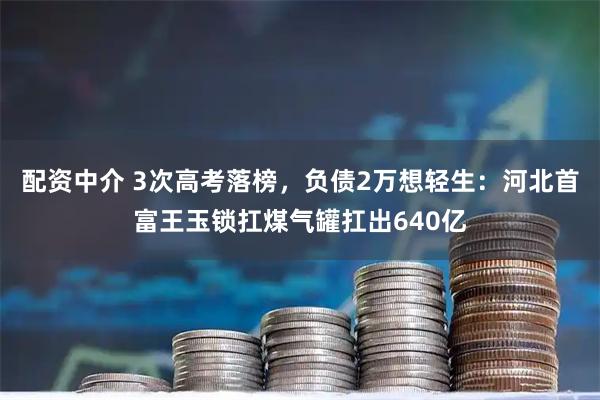 配资中介 3次高考落榜,负债2万想轻生:河北首富王玉锁扛煤气罐扛出640亿
