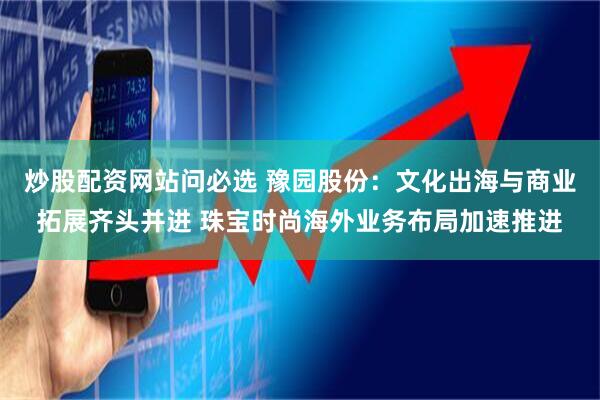 炒股配资网站问必选 豫园股份：文化出海与商业拓展齐头并进 珠宝时尚海外业务布局加速推进