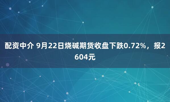 配资中介 9月22日烧碱期货收盘下跌0.72%，报2604元