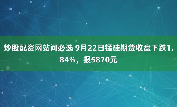 炒股配资网站问必选 9月22日锰硅期货收盘下跌1.84%,报5870元