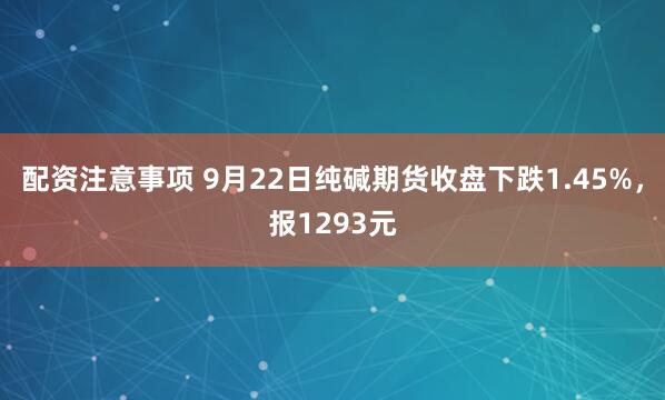 配资注意事项 9月22日纯碱期货收盘下跌1.45%,报1293元