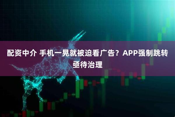 配资中介 手机一晃就被迫看广告？APP强制跳转亟待治理