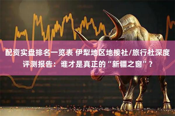 配资实盘排名一览表 伊犁地区地接社/旅行社深度评测报告：谁才是真正的“新疆之窗”？