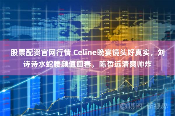 股票配资官网行情 Celine晚宴镜头好真实，刘诗诗水蛇腰颜值回春，陈哲远清爽帅炸