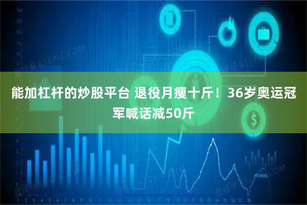 能加杠杆的炒股平台 退役月瘦十斤！36岁奥运冠军喊话减50斤