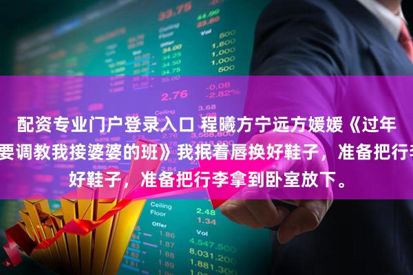 配资专业门户登录入口 程曦方宁远方媛媛《过年回家，小姑子想要调教我接婆婆的班》我抿着唇换好鞋子，准备把行李拿到卧室放下。