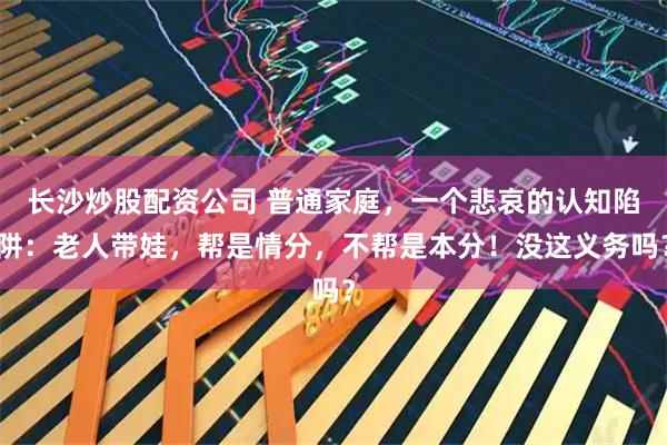 长沙炒股配资公司 普通家庭，一个悲哀的认知陷阱：老人带娃，帮是情分，不帮是本分！没这义务吗？