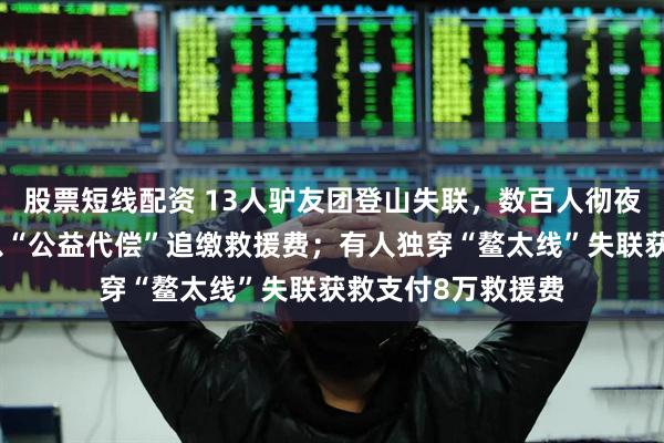 股票短线配资 13人驴友团登山失联，数百人彻夜搜救，获救人员以“公益代偿”追缴救援费；有人独穿“鳌太线”失联获救支付8万救援费