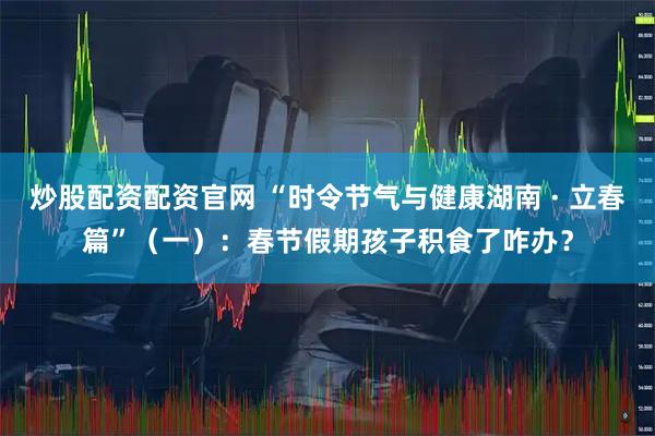 炒股配资配资官网 “时令节气与健康湖南 · 立春篇”（一）：春节假期孩子积食了咋办？