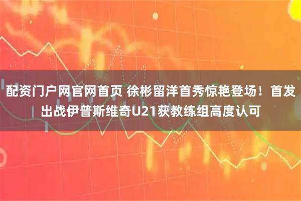 配资门户网官网首页 徐彬留洋首秀惊艳登场!首发出战伊普斯维奇U21获教练组高度认可