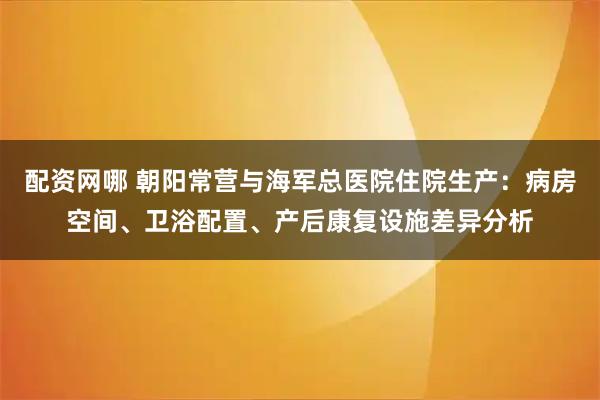 配资网哪 朝阳常营与海军总医院住院生产:病房空间、卫浴配置、产后康复设施差异分析