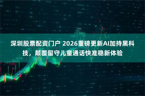 深圳股票配资门户 2026重磅更新AI加持黑科技，颠覆留守儿童通话快准稳新体验