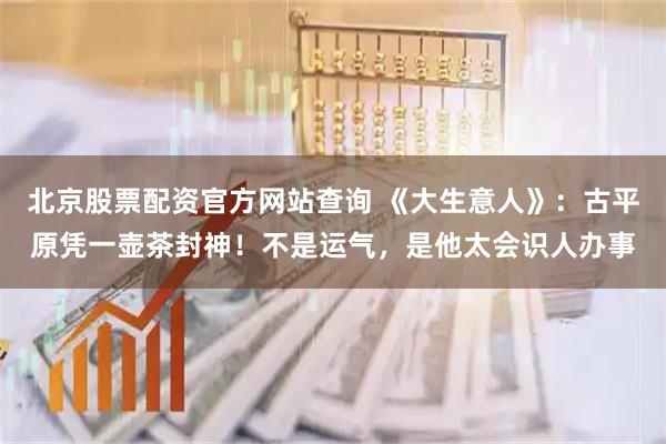 北京股票配资官方网站查询 《大生意人》：古平原凭一壶茶封神！不是运气，是他太会识人办事