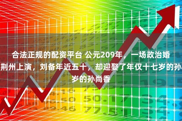 合法正规的配资平台 公元209年，一场政治婚姻在荆州上演，刘备年近五十，却迎娶了年仅十七岁的孙尚香