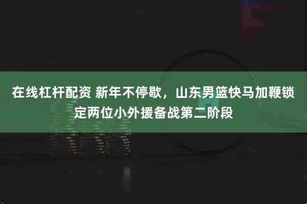 在线杠杆配资 新年不停歇，山东男篮快马加鞭锁定两位小外援备战第二阶段