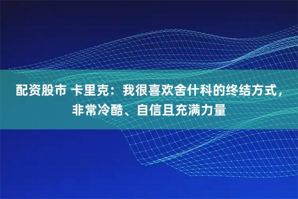 配资股市 卡里克：我很喜欢舍什科的终结方式，非常冷酷、自信且充满力量