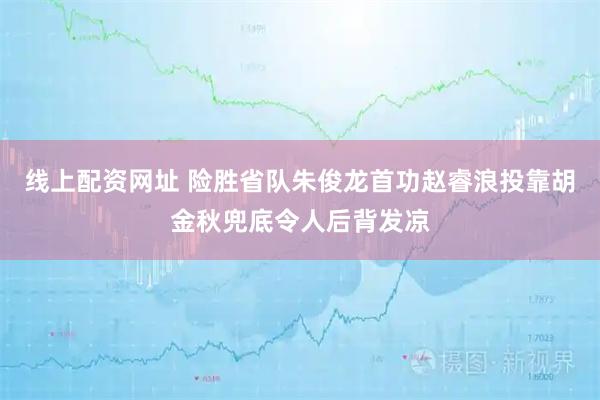 线上配资网址 险胜省队朱俊龙首功赵睿浪投靠胡金秋兜底令人后背发凉
