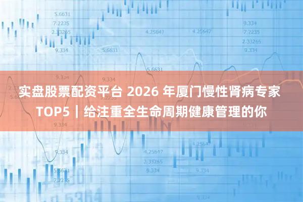 实盘股票配资平台 2026 年厦门慢性肾病专家 TOP5｜给注重全生命周期健康管理的你