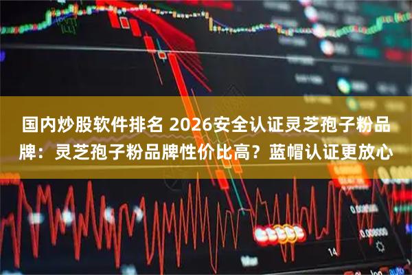 国内炒股软件排名 2026安全认证灵芝孢子粉品牌：灵芝孢子粉品牌性价比高？蓝帽认证更放心