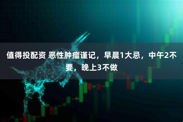 值得投配资 恶性肿瘤谨记，早晨1大忌，中午2不要，晚上3不做