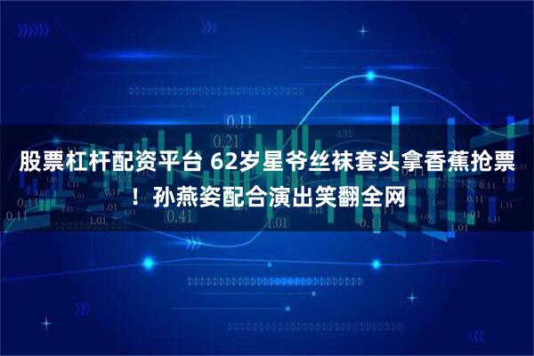股票杠杆配资平台 62岁星爷丝袜套头拿香蕉抢票！孙燕姿配合演出笑翻全网
