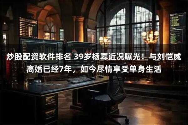 炒股配资软件排名 39岁杨幂近况曝光！与刘恺威离婚已经7年，如今尽情享受单身生活