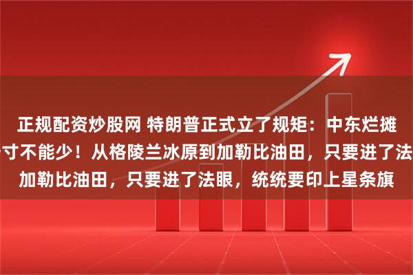 正规配资炒股网 特朗普正式立了规矩:中东烂摊子可以扔,美洲地皮一寸不能少!从格陵兰冰原到加勒比油田,只要进了法眼,统统要印上星条旗
