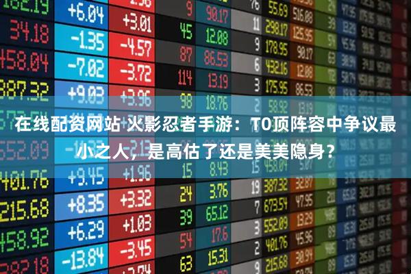 在线配资网站 火影忍者手游：T0顶阵容中争议最小之人，是高估了还是美美隐身？