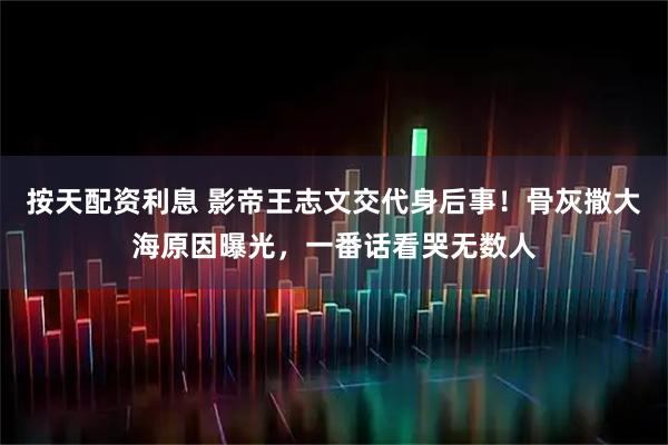 按天配资利息 影帝王志文交代身后事！骨灰撒大海原因曝光，一番话看哭无数人