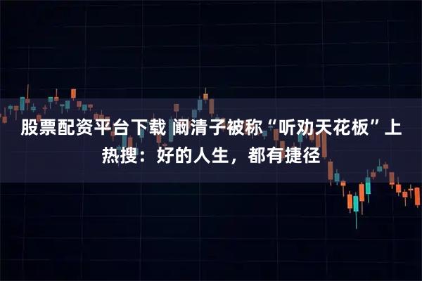 股票配资平台下载 阚清子被称“听劝天花板”上热搜：好的人生，都有捷径