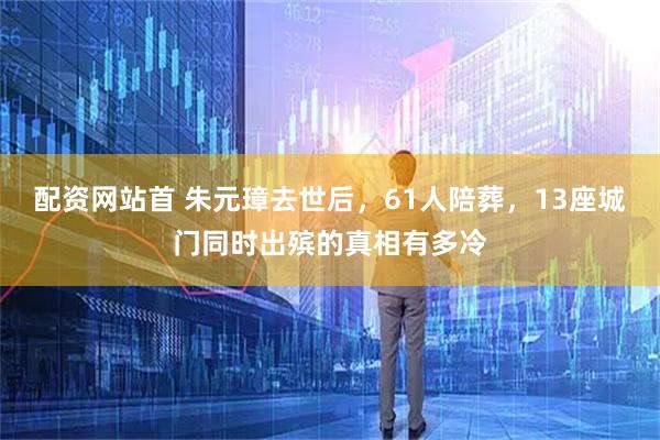 配资网站首 朱元璋去世后，61人陪葬，13座城门同时出殡的真相有多冷