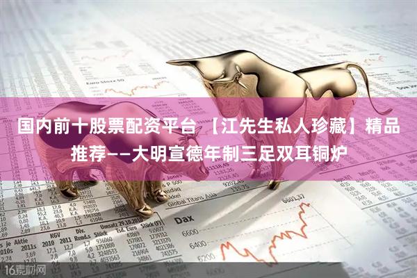 国内前十股票配资平台 【江先生私人珍藏】精品推荐——大明宣德年制三足双耳铜炉