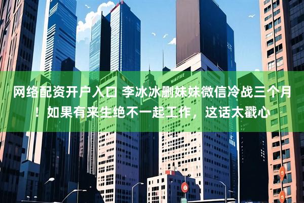网络配资开户入口 李冰冰删妹妹微信冷战三个月！如果有来生绝不一起工作，这话太戳心