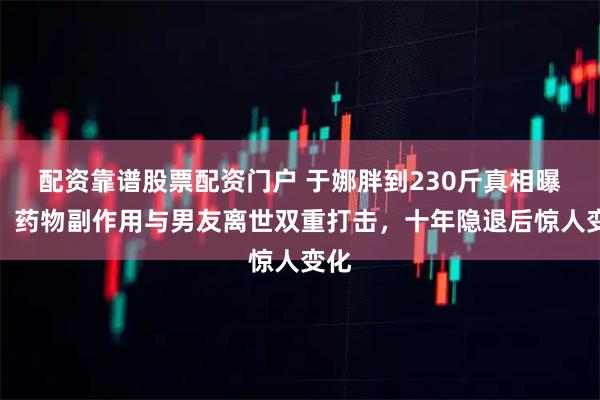 配资靠谱股票配资门户 于娜胖到230斤真相曝光！药物副作用与男友离世双重打击，十年隐退后惊人变化