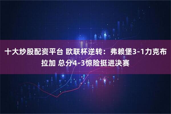 十大炒股配资平台 欧联杯逆转：弗赖堡3-1力克布拉加 总分4-3惊险挺进决赛