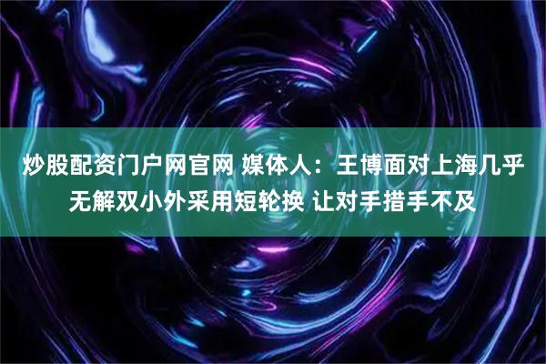 炒股配资门户网官网 媒体人：王博面对上海几乎无解双小外采用短轮换 让对手措手不及