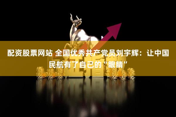 配资股票网站 全国优秀共产党员刘宇辉:让中国民航有了自己的“眼睛”