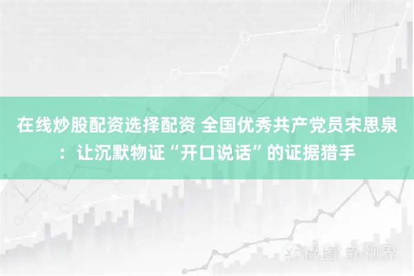 在线炒股配资选择配资 全国优秀共产党员宋思泉：让沉默物证“开口说话”的证据猎手