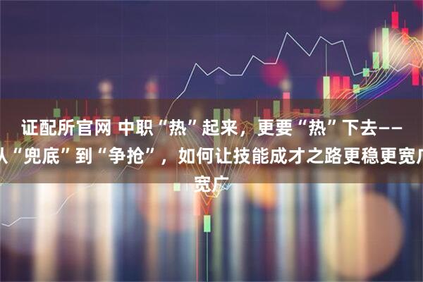 证配所官网 中职“热”起来，更要“热”下去——从“兜底”到“争抢”，如何让技能成才之路更稳更宽广