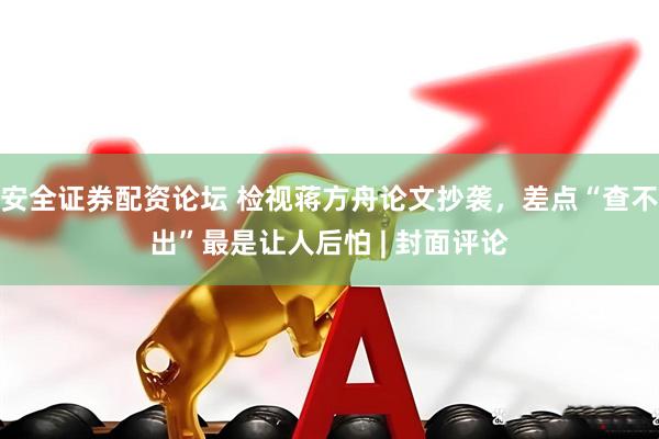 安全证券配资论坛 检视蒋方舟论文抄袭，差点“查不出”最是让人后怕 | 封面评论