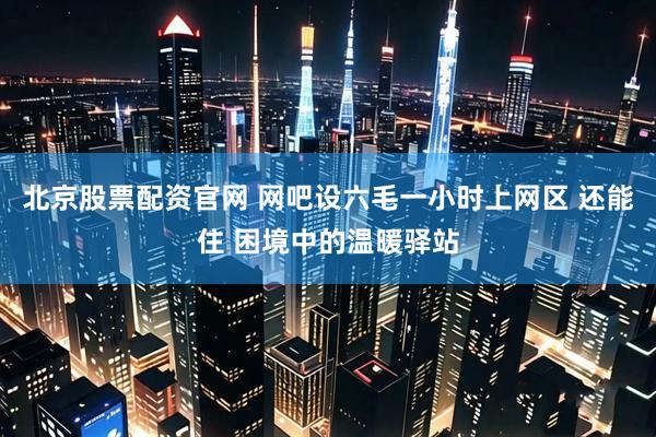 北京股票配资官网 网吧设六毛一小时上网区 还能住 困境中的温暖驿站