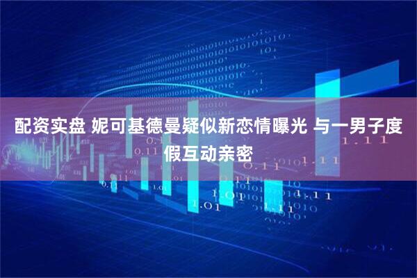 配资实盘 妮可基德曼疑似新恋情曝光 与一男子度假互动亲密