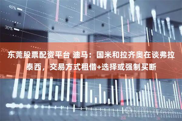 东莞股票配资平台 迪马：国米和拉齐奥在谈弗拉泰西，交易方式租借+选择或强制买断