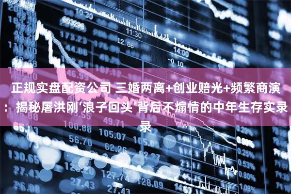 正规实盘配资公司 三婚两离+创业赔光+频繁商演：揭秘屠洪刚‘浪子回头’背后不煽情的中年生存实录
